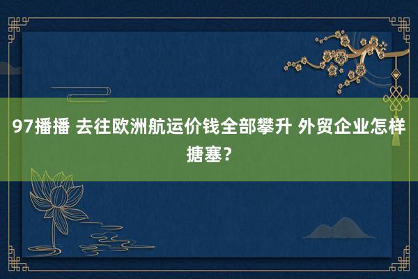 97播播 去往欧洲航运价钱全部攀升 外贸企业怎样搪塞？