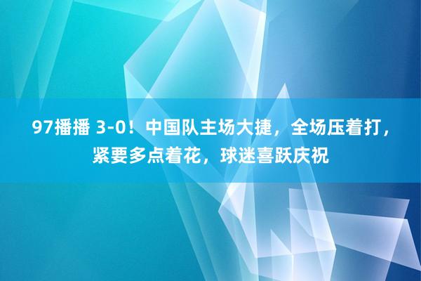 97播播 3-0！中国队主场大捷，全场压着打，紧要多点着花，球迷喜跃庆祝