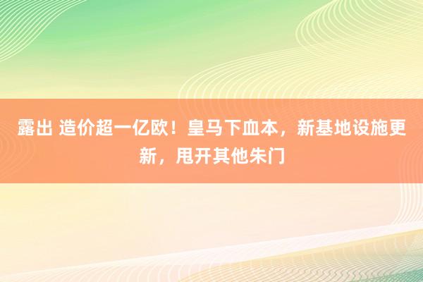 露出 造价超一亿欧！皇马下血本，新基地设施更新，甩开其他朱门