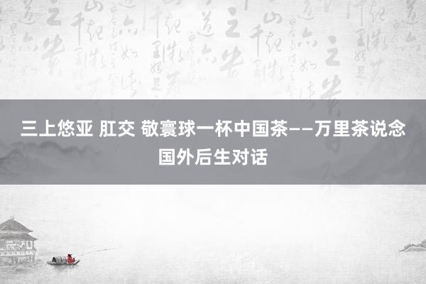 三上悠亚 肛交 敬寰球一杯中国茶——万里茶说念国外后生对话