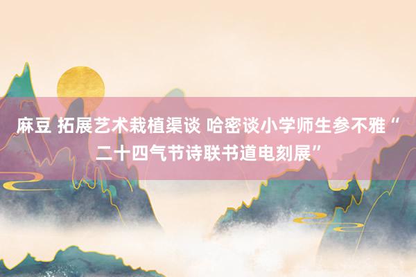 麻豆 拓展艺术栽植渠谈 哈密谈小学师生参不雅“二十四气节诗联书道电刻展”