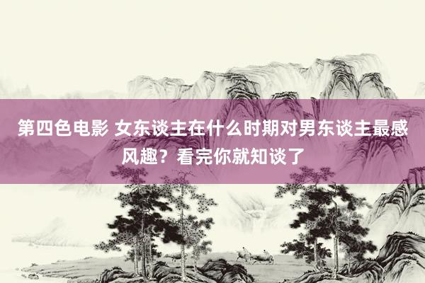 第四色电影 女东谈主在什么时期对男东谈主最感风趣？看完你就知谈了