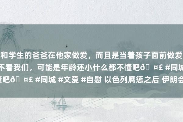 和学生的爸爸在他家做爱，而且是当着孩子面前做爱，太刺激了，孩子完全不看我们，可能是年龄还小什么都不懂吧🤣 #同城 #文爱 #自慰 以色列膺惩之后 伊朗会还手吗?