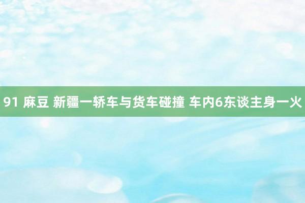 91 麻豆 新疆一轿车与货车碰撞 车内6东谈主身一火