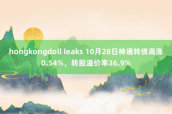 hongkongdoll leaks 10月28日神通转债高涨0.54%，转股溢价率36.9%