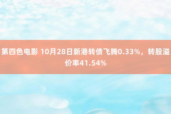 第四色电影 10月28日新港转债飞腾0.33%，转股溢价率41.54%