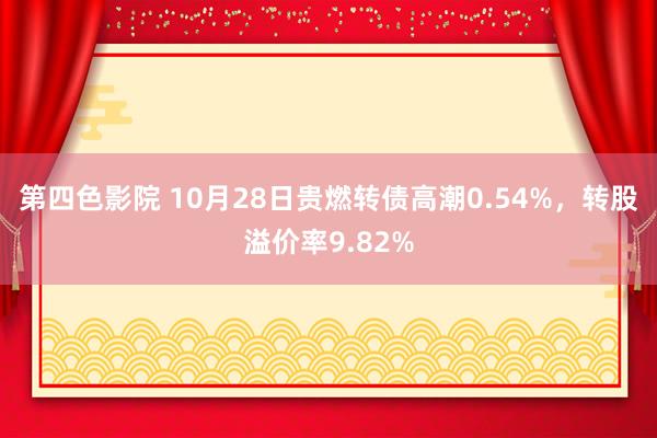 第四色影院 10月28日贵燃转债高潮0.54%，转股溢价率9.82%