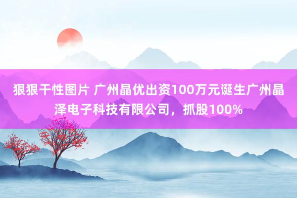 狠狠干性图片 广州晶优出资100万元诞生广州晶泽电子科技有限公司，抓股100%