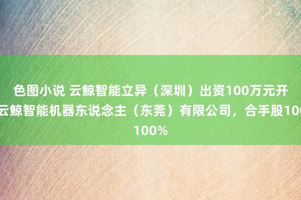 色图小说 云鲸智能立异（深圳）出资100万元开采云鲸智能机器东说念主（东莞）有限公司，合手股100%