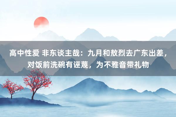 高中性爱 非东谈主哉：九月和敖烈去广东出差，对饭前洗碗有诬蔑，为不雅音带礼物