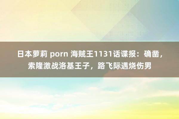 日本萝莉 porn 海贼王1131话谍报：确凿，索隆激战洛基王子，路飞际遇烧伤男