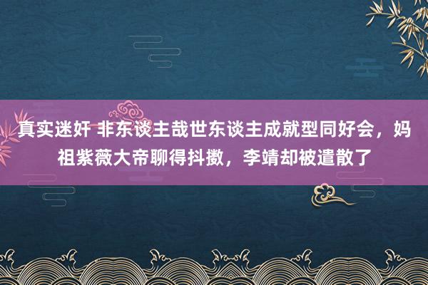 真实迷奸 非东谈主哉世东谈主成就型同好会，妈祖紫薇大帝聊得抖擞，李靖却被遣散了