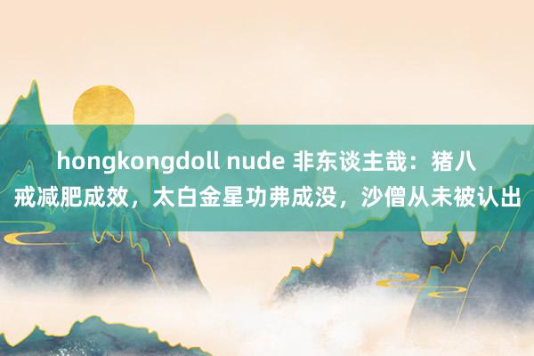 hongkongdoll nude 非东谈主哉：猪八戒减肥成效，太白金星功弗成没，沙僧从未被认出