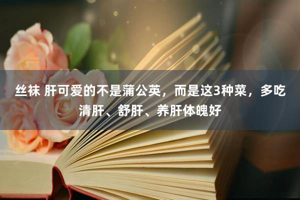 丝袜 肝可爱的不是蒲公英，而是这3种菜，多吃清肝、舒肝、养肝体魄好