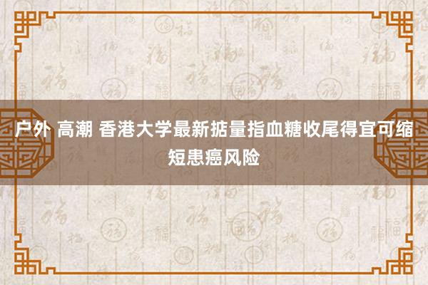 户外 高潮 香港大学最新掂量指血糖收尾得宜可缩短患癌风险