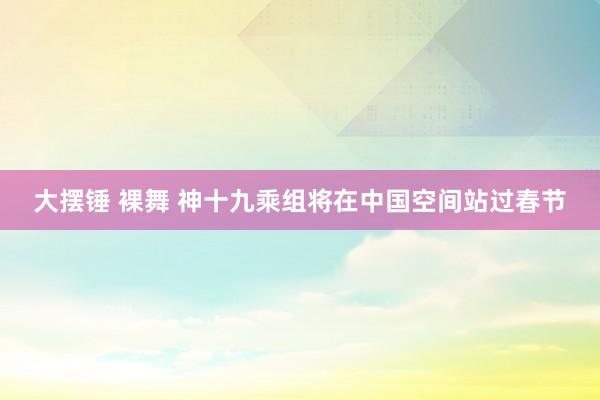 大摆锤 裸舞 神十九乘组将在中国空间站过春节