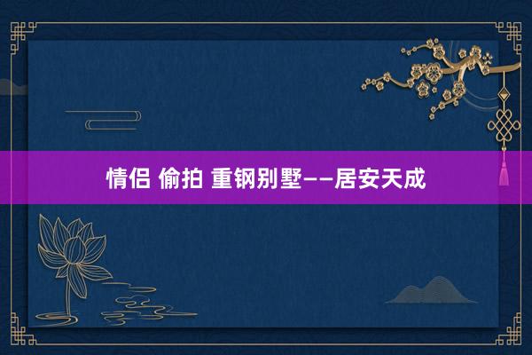 情侣 偷拍 重钢别墅——居安天成