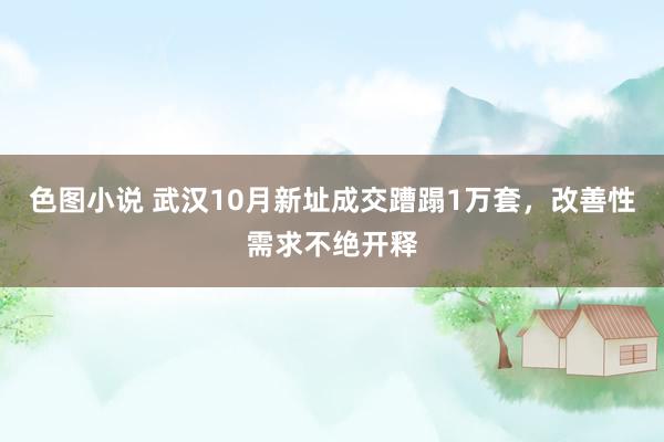 色图小说 武汉10月新址成交蹧蹋1万套，改善性需求不绝开释