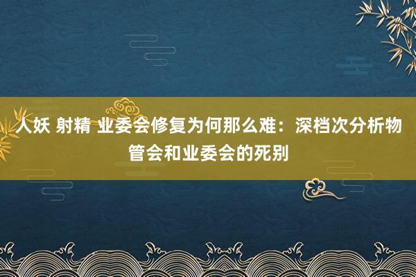 人妖 射精 业委会修复为何那么难：深档次分析物管会和业委会的死别