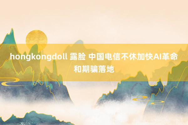 hongkongdoll 露脸 中国电信不休加快AI革命和期骗落地