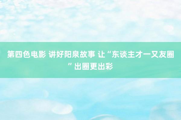 第四色电影 讲好阳泉故事 让“东谈主才一又友圈”出圈更出彩