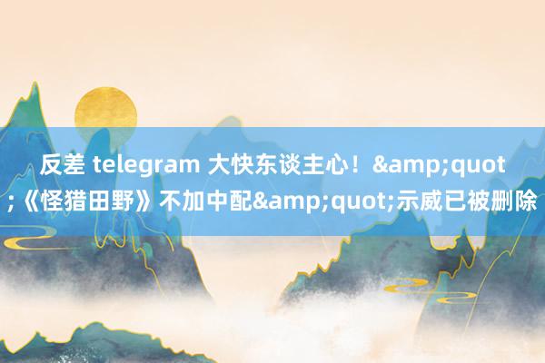 反差 telegram 大快东谈主心！&quot;《怪猎田野》不加中配&quot;示威已被删除