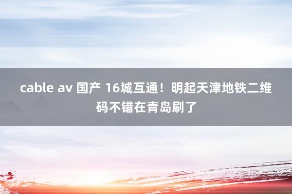 cable av 国产 16城互通！明起天津地铁二维码不错在青岛刷了