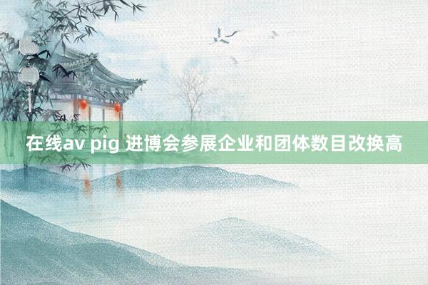 在线av pig 进博会参展企业和团体数目改换高