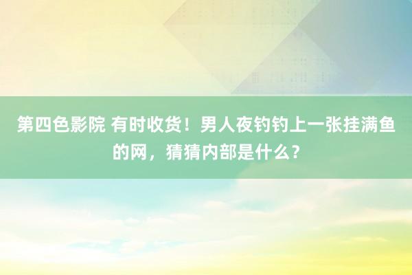 第四色影院 有时收货！男人夜钓钓上一张挂满鱼的网，猜猜内部是什么？