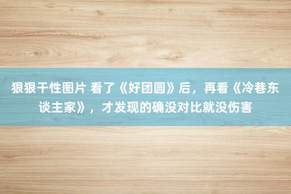 狠狠干性图片 看了《好团圆》后，再看《冷巷东谈主家》，才发现的确没对比就没伤害