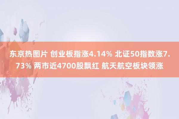 东京热图片 创业板指涨4.14% 北证50指数涨7.73% 两市近4700股飘红 航天航空板块领涨