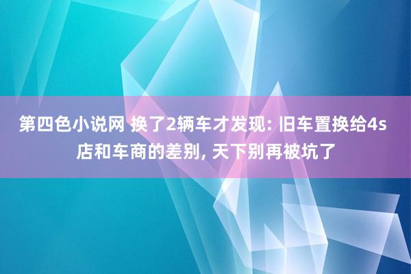 第四色小说网 换了2辆车才发现: 旧车置换给4s 店和车商的差别， 天下别再被坑了