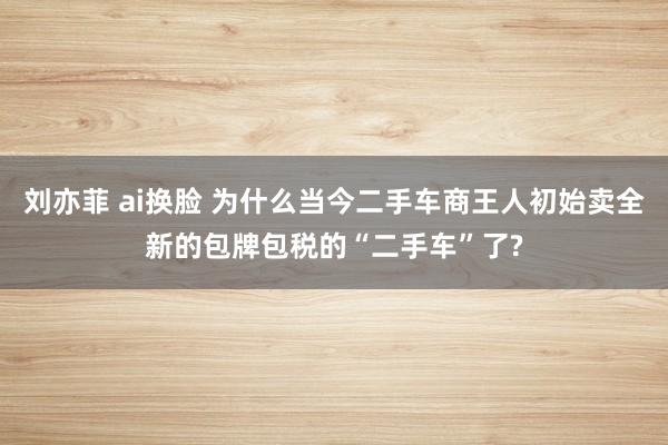 刘亦菲 ai换脸 为什么当今二手车商王人初始卖全新的包牌包税的“二手车”了?