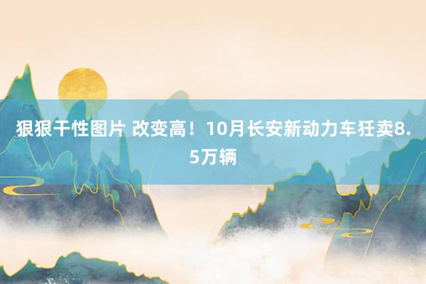 狠狠干性图片 改变高！10月长安新动力车狅卖8.5万辆