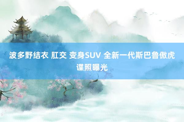 波多野结衣 肛交 变身SUV 全新一代斯巴鲁傲虎谍照曝光