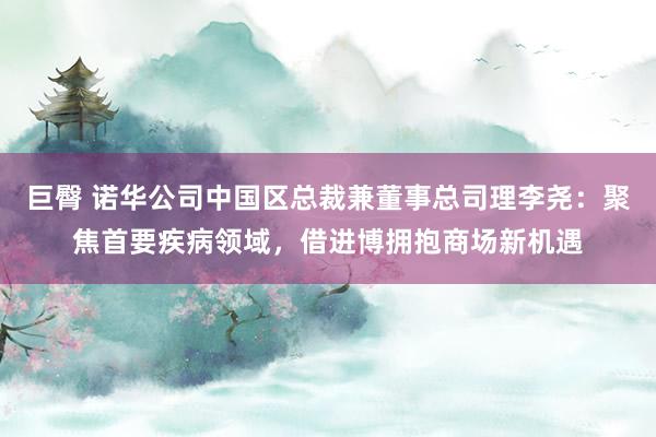 巨臀 诺华公司中国区总裁兼董事总司理李尧：聚焦首要疾病领域，借进博拥抱商场新机遇