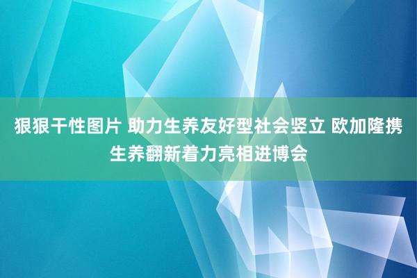 狠狠干性图片 助力生养友好型社会竖立 欧加隆携生养翻新着力亮相进博会