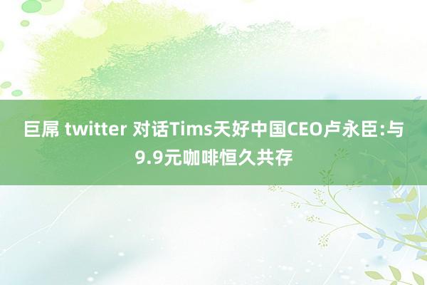 巨屌 twitter 对话Tims天好中国CEO卢永臣:与9.9元咖啡恒久共存