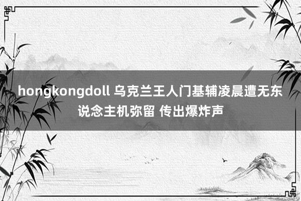 hongkongdoll 乌克兰王人门基辅凌晨遭无东说念主机弥留 传出爆炸声