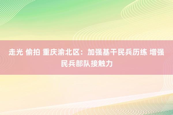 走光 偷拍 重庆渝北区：加强基干民兵历练 增强民兵部队接触力