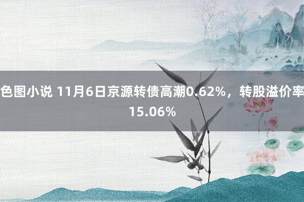 色图小说 11月6日京源转债高潮0.62%，转股溢价率15.06%