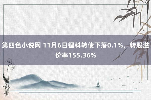 第四色小说网 11月6日锂科转债下落0.1%，转股溢价率155.36%