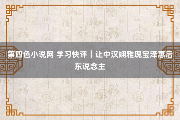 第四色小说网 学习快评｜让中汉娴雅瑰宝泽惠后东说念主