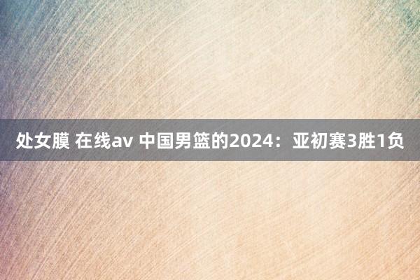 处女膜 在线av 中国男篮的2024：亚初赛3胜1负