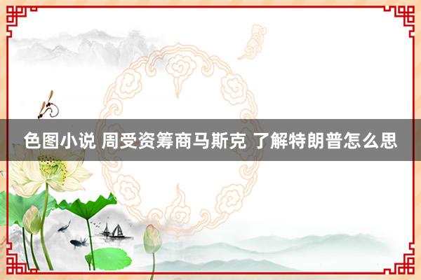 色图小说 周受资筹商马斯克 了解特朗普怎么思