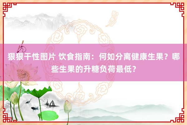 狠狠干性图片 饮食指南：何如分离健康生果？哪些生果的升糖负荷最低？