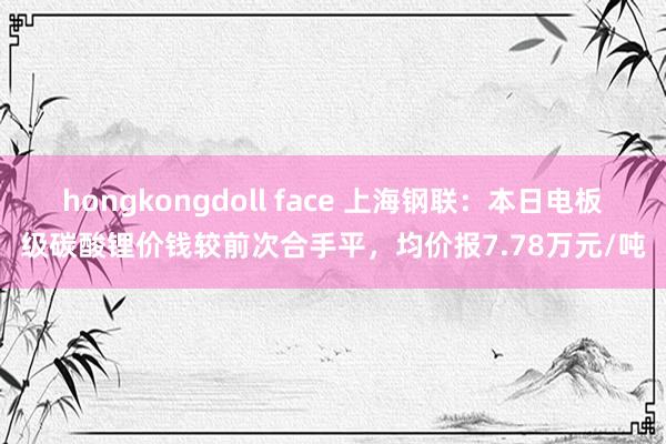 hongkongdoll face 上海钢联：本日电板级碳酸锂价钱较前次合手平，均价报7.78万元/吨