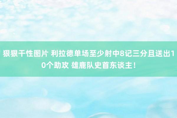 狠狠干性图片 利拉德单场至少射中8记三分且送出10个助攻 雄鹿队史首东谈主！