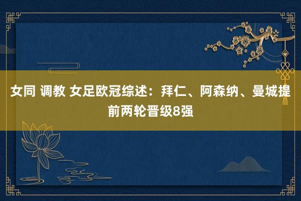 女同 调教 女足欧冠综述：拜仁、阿森纳、曼城提前两轮晋级8强