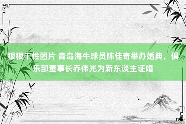 狠狠干性图片 青岛海牛球员陈佳奇举办婚典，俱乐部董事长乔伟光为新东谈主证婚